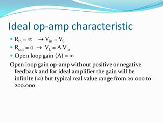 Ideal op-amp characteristic
 Rin =

Vin = VS
 Rout = 0
VL = A.Vin
 Open loop gain (A) =
Open loop gain op-amp without positive or negative
feedback and for ideal amplifier the gain will be
infinite ( ) but typical real value range from 20.000 to
200.000

 