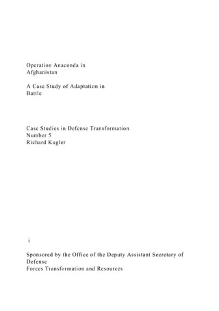 Operation Anaconda in
Afghanistan
A Case Study of Adaptation in
Battle
Case Studies in Defense Transformation
Number 5
Richard Kugler
i
Sponsored by the Office of the Deputy Assistant Secretary of
Defense
Forces Transformation and Resources
 