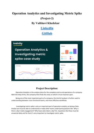 Operation Analytics and Investigating Metric Spike
(Project-2)
LinkedIn
GitHub
Project Description:
Operation Analytics is the analysis done for the complete end to end operations of a company.
With the help of this, the company then finds the areas on which it must improve upon.
Being one of the most important parts of a company, this kind of analysis is further used to
understanding between cross-functional teams, and more effective workflows.
Investigating metric spike is also an important part of operation analytics as being a Data
Analyst we must be able to understand or make other teams understand questions like- Why is
there a dip in daily engagement? Why have sales taken a dip? Etc. Questions like these must be
answered daily and for that it’s very important to investigate metric spike.
By Vaibhavi Khedekar
 