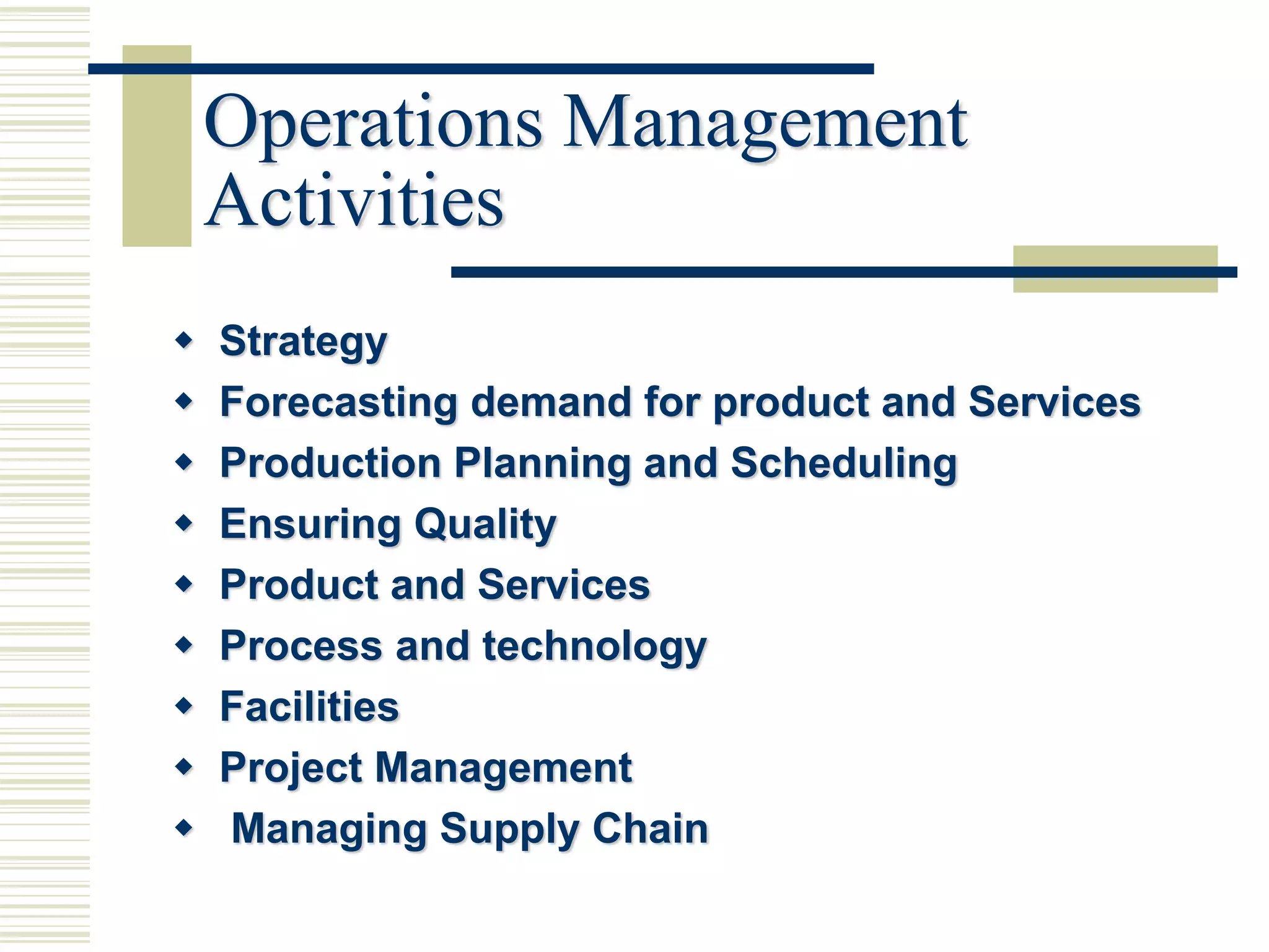 Operations Management
Activities
 Strategy
 Forecasting demand for product and Services
 Production Planning and Scheduling
 Ensuring Quality
 Product and Services
 Process and technology
 Facilities
 Project Management
 Managing Supply Chain
 