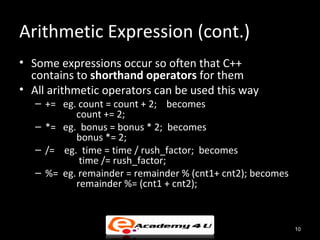 Arithmetic Expression (cont.)
• Some expressions occur so often that C++
  contains to shorthand operators for them
• All arithmetic operators can be used this way
   – += eg. count = count + 2; becomes
           count += 2;
   – *= eg. bonus = bonus * 2; becomes
           bonus *= 2;
   – /= eg. time = time / rush_factor; becomes
            time /= rush_factor;
   – %= eg. remainder = remainder % (cnt1+ cnt2); becomes
           remainder %= (cnt1 + cnt2);



                                                            10
 