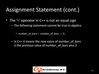 Assignment Statement (cont.)
• The ‘=‘ operator in C++ is not an equal sign
   – The following statement cannot be true in algebra

      • number_of_bars = number_of_bars + 3;

   – In C++ it means the new value of number_of_bars
     is the previous value of number_of_bars plus 3




                                                         12
 