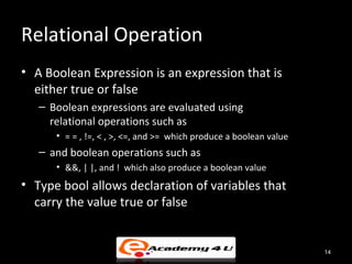 Relational Operation
• A Boolean Expression is an expression that is
  either true or false
   – Boolean expressions are evaluated using
     relational operations such as
      • = = , !=, < , >, <=, and >= which produce a boolean value
   – and boolean operations such as
      • &&, | |, and ! which also produce a boolean value
• Type bool allows declaration of variables that
  carry the value true or false


                                                                    14
 