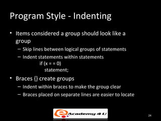 Program Style - Indenting
• Items considered a group should look like a
  group
   – Skip lines between logical groups of statements
   – Indent statements within statements
              if (x = = 0)
                 statement;
• Braces {} create groups
   – Indent within braces to make the group clear
   – Braces placed on separate lines are easier to locate


                                                            24
 