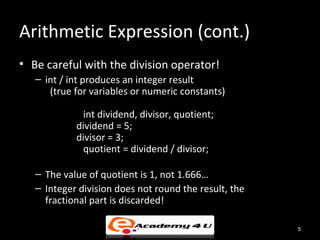 Arithmetic Expression (cont.)
• Be careful with the division operator!
   – int / int produces an integer result
      (true for variables or numeric constants)

             int dividend, divisor, quotient;
            dividend = 5;
            divisor = 3;
             quotient = dividend / divisor;

   – The value of quotient is 1, not 1.666…
   – Integer division does not round the result, the
     fractional part is discarded!

                                                       5
 