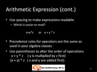 Arithmetic Expression (cont.)
• Use spacing to make expressions readable
   – Which is easier to read?

              x+y*z    or x + y * z

• Precedence rules for operators are the same as
  used in your algebra classes
• Use parentheses to alter the order of operations
   x + y * z ( y is multiplied by z first)
  (x + y) * z ( x and y are added first)

                                                     9
 