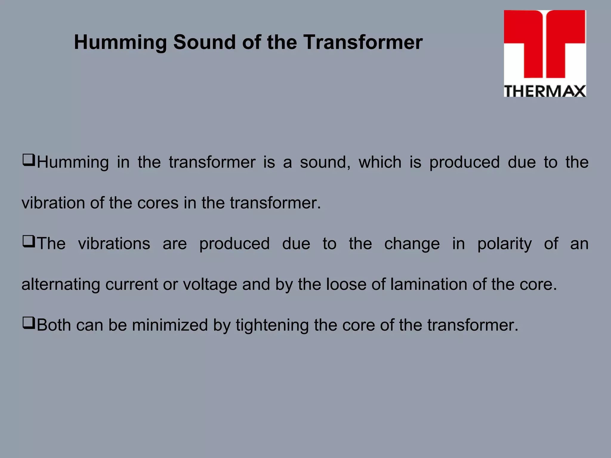 Humming in the transformer is a sound, which is produced due to the
vibration of the cores in the transformer.
The vibrations are produced due to the change in polarity of an
alternating current or voltage and by the loose of lamination of the core.
Both can be minimized by tightening the core of the transformer.
Humming Sound of the Transformer
 