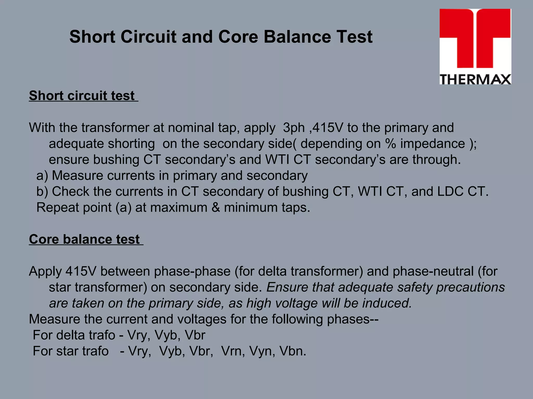 Short circuit test
With the transformer at nominal tap, apply 3ph ,415V to the primary and
adequate shorting on the secondary side( depending on % impedance );
ensure bushing CT secondary’s and WTI CT secondary’s are through.
a) Measure currents in primary and secondary
b) Check the currents in CT secondary of bushing CT, WTI CT, and LDC CT.
Repeat point (a) at maximum & minimum taps.
Core balance test
Apply 415V between phase-phase (for delta transformer) and phase-neutral (for
star transformer) on secondary side. Ensure that adequate safety precautions
are taken on the primary side, as high voltage will be induced.
Measure the current and voltages for the following phases--
For delta trafo - Vry, Vyb, Vbr
For star trafo - Vry, Vyb, Vbr, Vrn, Vyn, Vbn.
Short Circuit and Core Balance Test
 