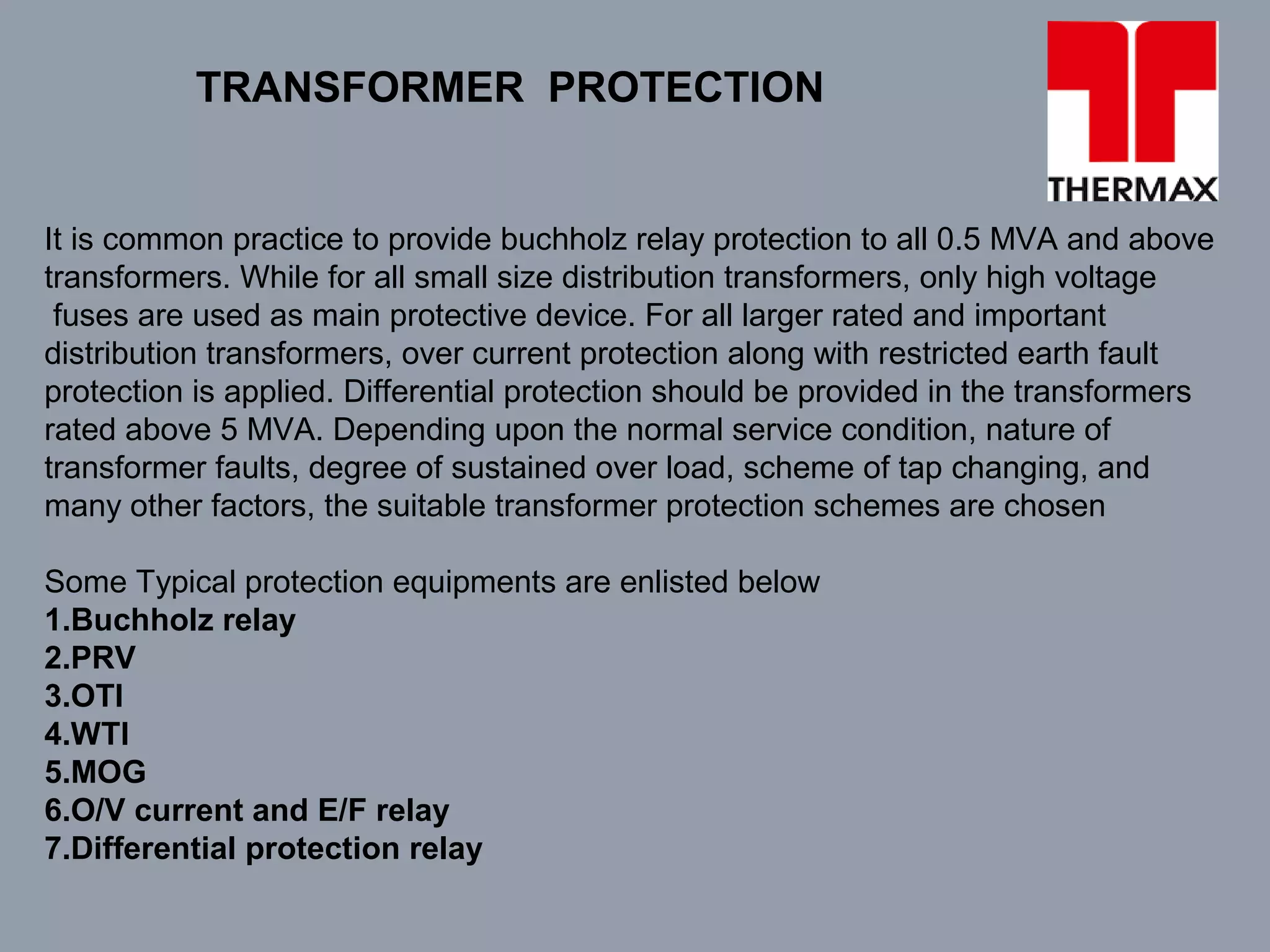 TRANSFORMER PROTECTION
It is common practice to provide buchholz relay protection to all 0.5 MVA and above
transformers. While for all small size distribution transformers, only high voltage
fuses are used as main protective device. For all larger rated and important
distribution transformers, over current protection along with restricted earth fault
protection is applied. Differential protection should be provided in the transformers
rated above 5 MVA. Depending upon the normal service condition, nature of
transformer faults, degree of sustained over load, scheme of tap changing, and
many other factors, the suitable transformer protection schemes are chosen
Some Typical protection equipments are enlisted below
1.Buchholz relay
2.PRV
3.OTI
4.WTI
5.MOG
6.O/V current and E/F relay
7.Differential protection relay
 