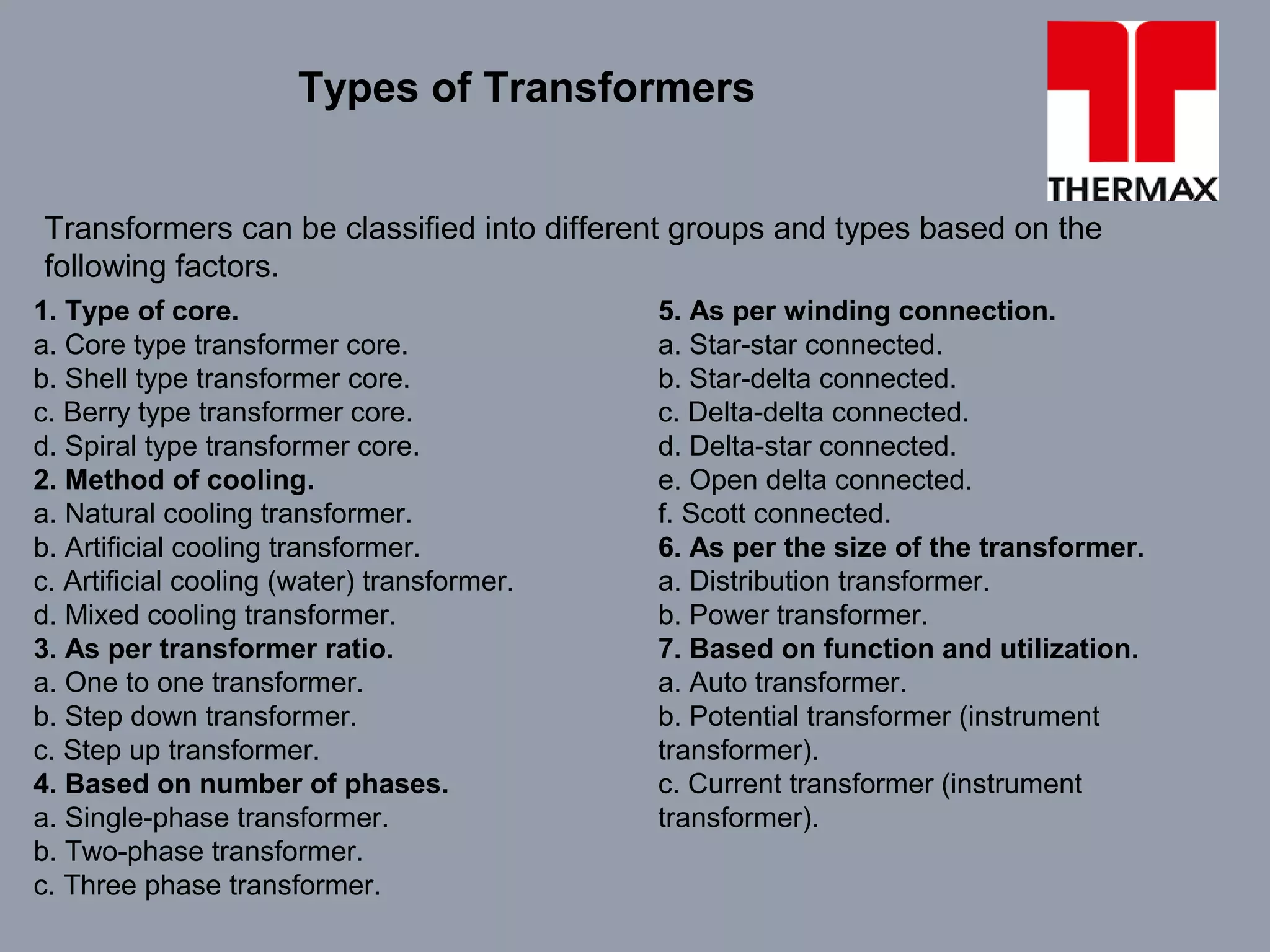 Transformers can be classified into different groups and types based on the
following factors.
Types of Transformers
1. Type of core.
a. Core type transformer core.
b. Shell type transformer core.
c. Berry type transformer core.
d. Spiral type transformer core.
2. Method of cooling.
a. Natural cooling transformer.
b. Artificial cooling transformer.
c. Artificial cooling (water) transformer.
d. Mixed cooling transformer.
3. As per transformer ratio.
a. One to one transformer.
b. Step down transformer.
c. Step up transformer.
4. Based on number of phases.
a. Single-phase transformer.
b. Two-phase transformer.
c. Three phase transformer.
5. As per winding connection.
a. Star-star connected.
b. Star-delta connected.
c. Delta-delta connected.
d. Delta-star connected.
e. Open delta connected.
f. Scott connected.
6. As per the size of the transformer.
a. Distribution transformer.
b. Power transformer.
7. Based on function and utilization.
a. Auto transformer.
b. Potential transformer (instrument
transformer).
c. Current transformer (instrument
transformer).
 