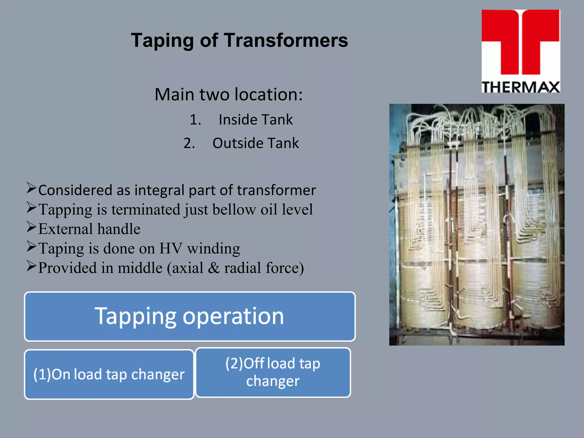 Taping of Transformers
Main two location:
1. Inside Tank
2. Outside Tank
Considered as integral part of transformer
Tapping is terminated just bellow oil level
External handle
Taping is done on HV winding
Provided in middle (axial & radial force)
 