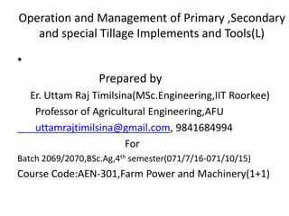 Operation and Management of Primary ,Secondary
and special Tillage Implements and Tools(L)
•
Prepared by
Er. Uttam Raj Timilsina(MSc.Engineering,IIT Roorkee)
Professor of Agricultural Engineering,AFU
uttamrajtimilsina@gmail.com, 9841684994
For
Batch 2069/2070,BSc.Ag,4th semester(071/7/16-071/10/15)
Course Code:AEN-301,Farm Power and Machinery(1+1)
 