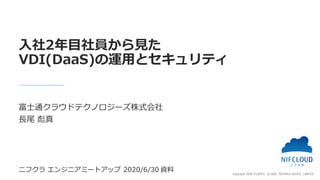 Copyright 2020 FUJITSU CLOUD TECHNOLOGIES LIMITED
富士通クラウドテクノロジーズ株式会社
長尾 彪真
入社2年目社員から見た
VDI(DaaS)の運用とセキュリティ
ニフクラ エンジニアミートアッ...