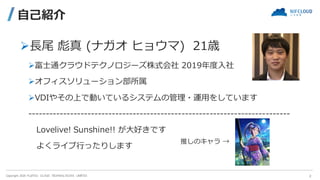 Copyright 2020 FUJITSU CLOUD TECHNOLOGIES LIMITED
自己紹介
➢長尾 彪真 (ナガオ ヒョウマ) 21歳
➢富士通クラウドテクノロジーズ株式会社 2019年度入社
➢オフィスソリューション部所属
...