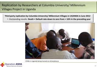 Replication by Researchers at Columbia University/ Millennium
Villages Project in Uganda
Third party replication by Columbia University/ Millennium Villages in UGANDA in June 2012
• Outstanding results: Death + Default rate down to zero from > 16% in the preceding year

CHWs in Uganda being trained on eCompliance
10

 