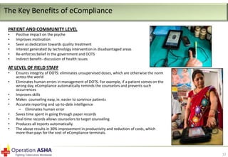The Key Benefits of eCompliance
PATIENT AND COMMUNITY LEVEL
•
•
•
•
•
•

Positive impact on the psyche
Improves motivation
Seen as dedication towards quality treatment
Interest generated by technology intervention in disadvantaged areas
Re-enforces belief in the government and DOTS
Indirect benefit- discussion of health issues

AT LEVEL OF FIELD STAFF
•
•
•
•
•
•
•
•
•

Ensures integrity of DOTS: eliminates unsupervised doses, which are otherwise the norm
across the world
Eliminates human errors in management of DOTS. For example, if a patient comes on the
wrong day, eCompliance automatically reminds the counselors and prevents such
occurrences
Improves skills
Makes counseling easy, ie. easier to convince patients
Accurate reporting and up-to-date intelligence
– Eliminates human error
Saves time spent in going through paper records
Real-time records allows counselors to target counseling
Produces all reports automatically.
The above results in 30% improvement in productivity and reduction of costs, which
more than pays for the cost of eCompliance terminals.

12

 