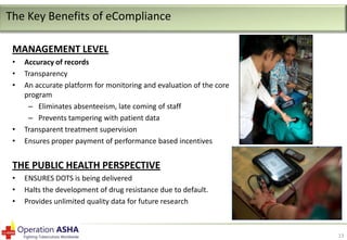 The Key Benefits of eCompliance
MANAGEMENT LEVEL
•
•
•

•
•

Accuracy of records
Transparency
An accurate platform for monitoring and evaluation of the core
program
– Eliminates absenteeism, late coming of staff
– Prevents tampering with patient data
Transparent treatment supervision
Ensures proper payment of performance based incentives

THE PUBLIC HEALTH PERSPECTIVE
•
•
•

ENSURES DOTS is being delivered
Halts the development of drug resistance due to default.
Provides unlimited quality data for future research

13

 