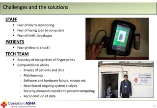 Challenges and the solutions
STAFF
 Fear of micro-monitoring
 Fear of losing jobs to computers
 Fear of theft, breakages

PATIENTS
 Fear of electric shock!

TECH TEAM
 Accuracy of recognition of finger-prints
 Computational ability
- Privacy of patients and data
- Maintenance
- Software and hardware failure, viruses etc
- Need based ongoing system analysis
- Security measures needed to prevent tampering
- Reconciliation of data
14

 