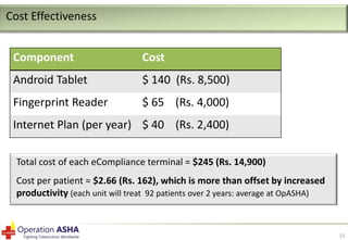 Cost Effectiveness
Component

Cost

Android Tablet

$ 140 (Rs. 8,500)

Fingerprint Reader

$ 65 (Rs. 4,000)

Internet Plan (per year) $ 40 (Rs. 2,400)
Total cost of each eCompliance terminal = $245 (Rs. 14,900)
Cost per patient = $2.66 (Rs. 162), which is more than offset by increased
productivity (each unit will treat 92 patients over 2 years: average at OpASHA)

15

 