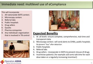 Immediate need: multilevel use of eCompliance
This will incorporate
1. All nationwide DOTS centers
2. Microscopy centers
3. Referral labs
4. Public hospitals
5. Drug sellers
6. Quacks
7. Pharma-companies
8. Any individual/ organization
that is involved in TB control

Expected Benefits
1. At all levels- ensure complete, comprehensive, real-time and
transparent data
2. Microscopy centers- will send alerts to CHWs, public hospitals
to prevent “loss” after detection
3. Public hospitals
4. Referral labs
5. Drug sellers - incorporate in DOTS to prevent misuse of drugs
6. Incentivize patients ( for example a10 cents talk time for each
dose taken or a regularly increasing incentive!)
16

 
