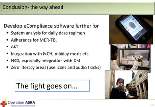 Conclusion- the way ahead
Develop eCompliance software further for







System analysis for daily dose regimen
Adherence for MDR-TB,
ART
Integration with MCH, midday meals etc
NCD, especially integration with DM
Zero literacy areas (use icons and audio tracks)

The fight goes on…
17

 