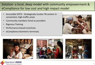 Solution- a local, deep model with community empowerment &
eCompliance for low cost and high impact model
• Accessible DOTS - Strategically locates TB centers in
convenient, high-traffic areas
• Community members hired as providers
• Rigorous Training
• Performance based incentives
• eCompliance biometric terminals.

4

 