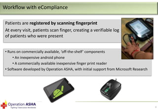 Workflow with eCompliance
Patients are registered by scanning fingerprint
At every visit, patients scan finger, creating a verifiable log
of patients who were present
• Runs on commercially available, ‘off-the-shelf’ components
• An inexpensive android phone
• A commercially available inexpensive finger print reader
• Software developed by Operation ASHA, with initial support from Microsoft Research

6

 