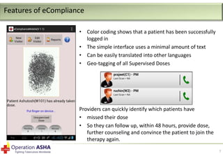 Features of eCompliance
• Color coding shows that a patient has been successfully
logged in
• The simple interface uses a minimal amount of text
• Can be easily translated into other languages
• Geo-tagging of all Supervised Doses

Providers can quickly identify which patients have
• missed their dose
• So they can follow up, within 48 hours, provide dose,
further counseling and convince the patient to join the
therapy again.
7

 
