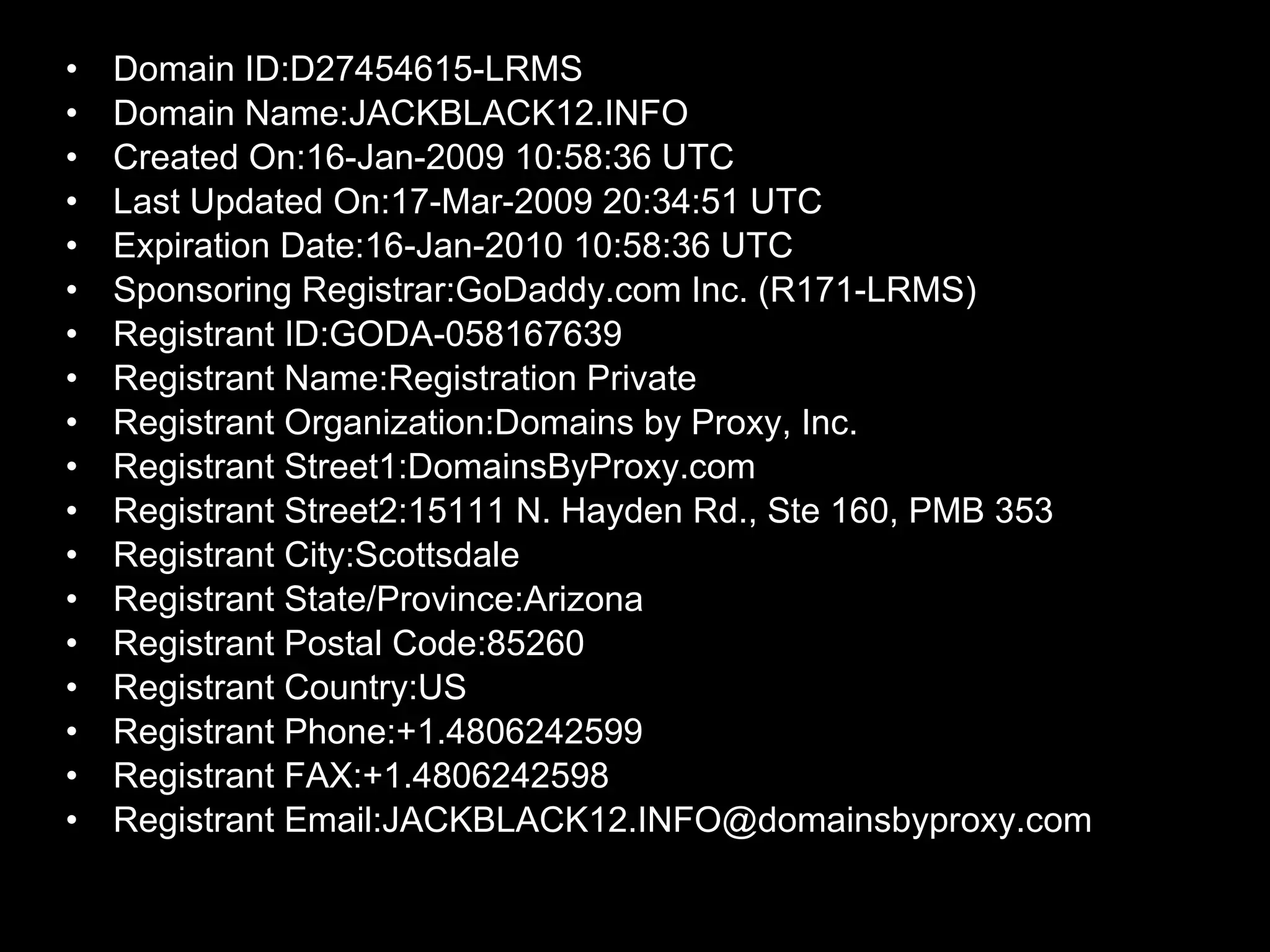 Domain ID:D27454615-LRMS Domain Name:JACKBLACK12.INFO Created On:16-Jan-2009 10:58:36 UTC Last Updated On:17-Mar-2009 20:34:51 UTC Expiration Date:16-Jan-2010 10:58:36 UTC Sponsoring Registrar:GoDaddy.com Inc. (R171-LRMS) Registrant ID:GODA-058167639 Registrant Name:Registration Private Registrant Organization:Domains by Proxy, Inc. Registrant Street1:DomainsByProxy.com Registrant Street2:15111 N. Hayden Rd., Ste 160, PMB 353 Registrant City:Scottsdale Registrant State/Province:Arizona Registrant Postal Code:85260 Registrant Country:US Registrant Phone:+1.4806242599 Registrant FAX:+1.4806242598 Registrant Email:JACKBLACK12.INFO@domainsbyproxy.com 