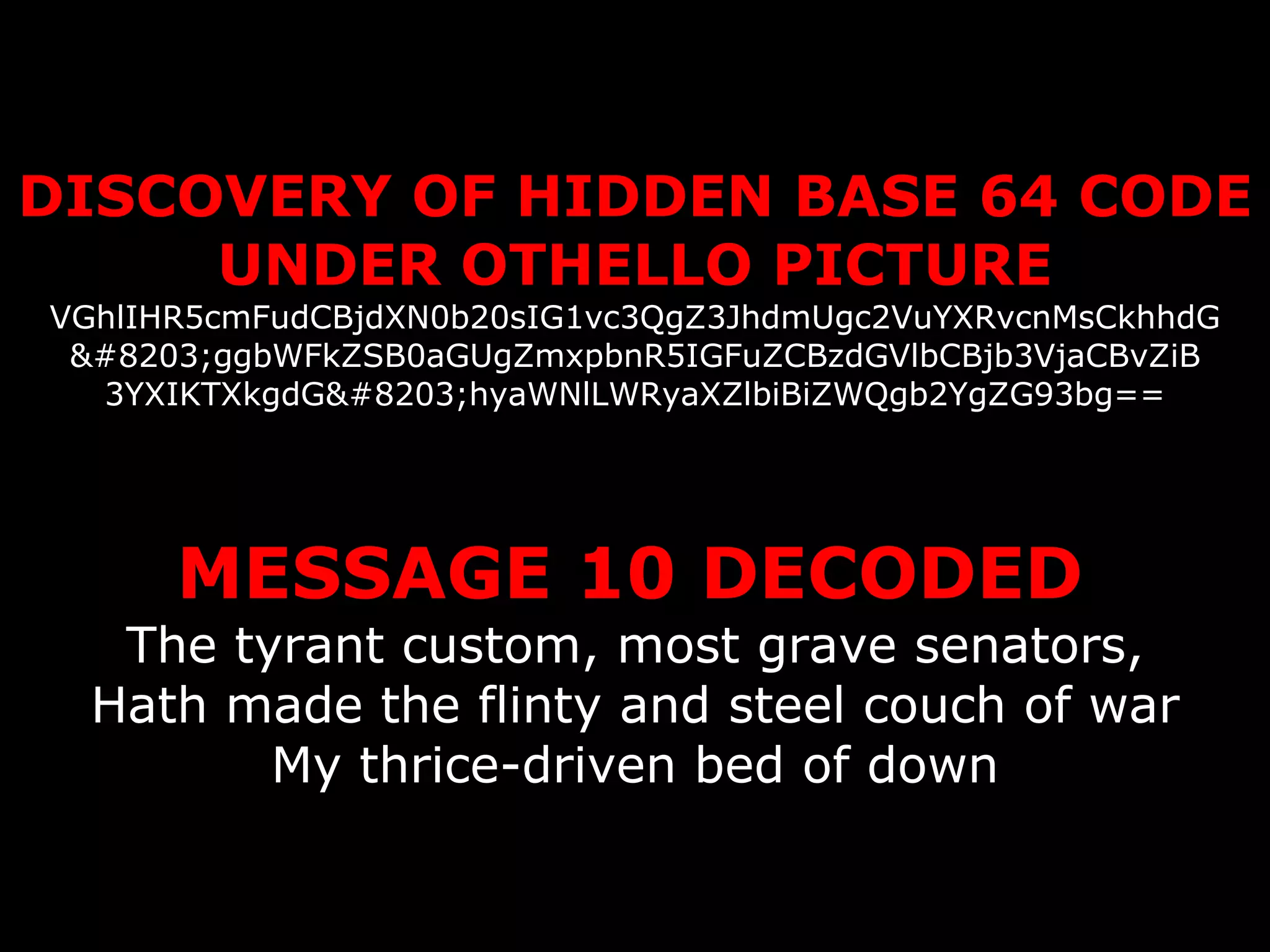 DISCOVERY OF HIDDEN BASE 64 CODE UNDER OTHELLO PICTURE VGhlIHR5cmFudCBjdXN0b20sIG1vc3QgZ3JhdmUgc2VuYXRvcnMsCkhhdG ​ggbWFkZSB0aGUgZmxpbnR5IGFuZCBzdGVlbCBjb3VjaCBvZiB 3YXIKTXkgdG​hyaWNlLWRyaXZlbiBiZWQgb2YgZG93bg==   MESSAGE 10 DECODED   The tyrant custom, most grave senators, Hath made the flinty and steel couch of war My thrice-driven bed of down 