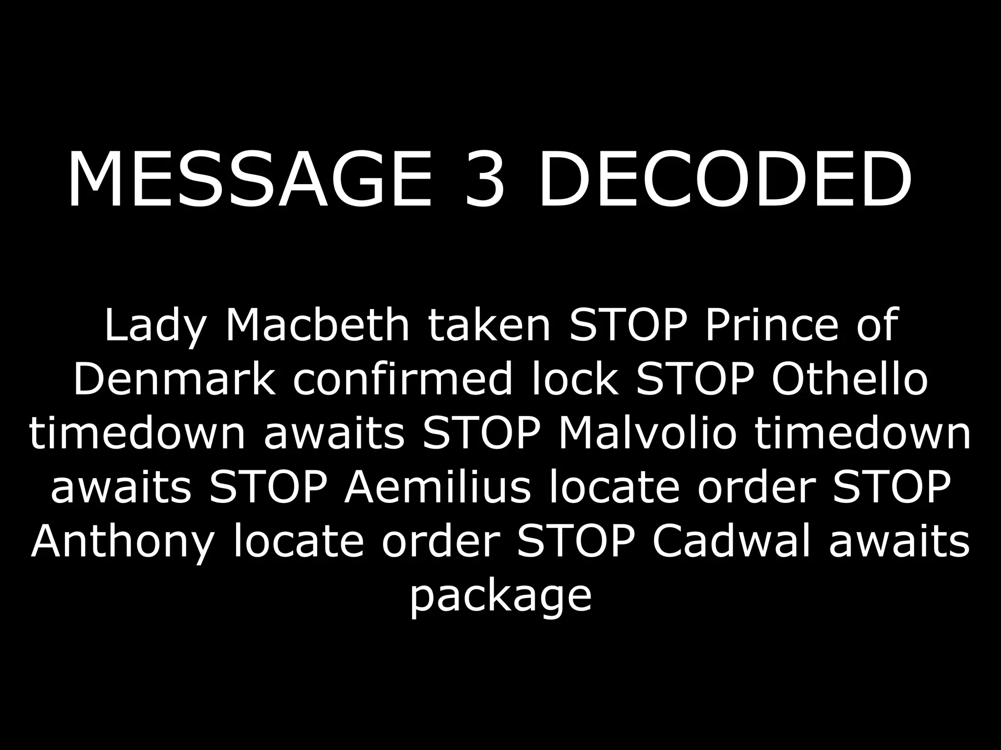 MESSAGE 3 DECODED   Lady Macbeth taken STOP Prince of Denmark confirmed lock STOP Othello timedown awaits STOP Malvolio timedown awaits STOP Aemilius locate order STOP Anthony locate order STOP Cadwal awaits package 