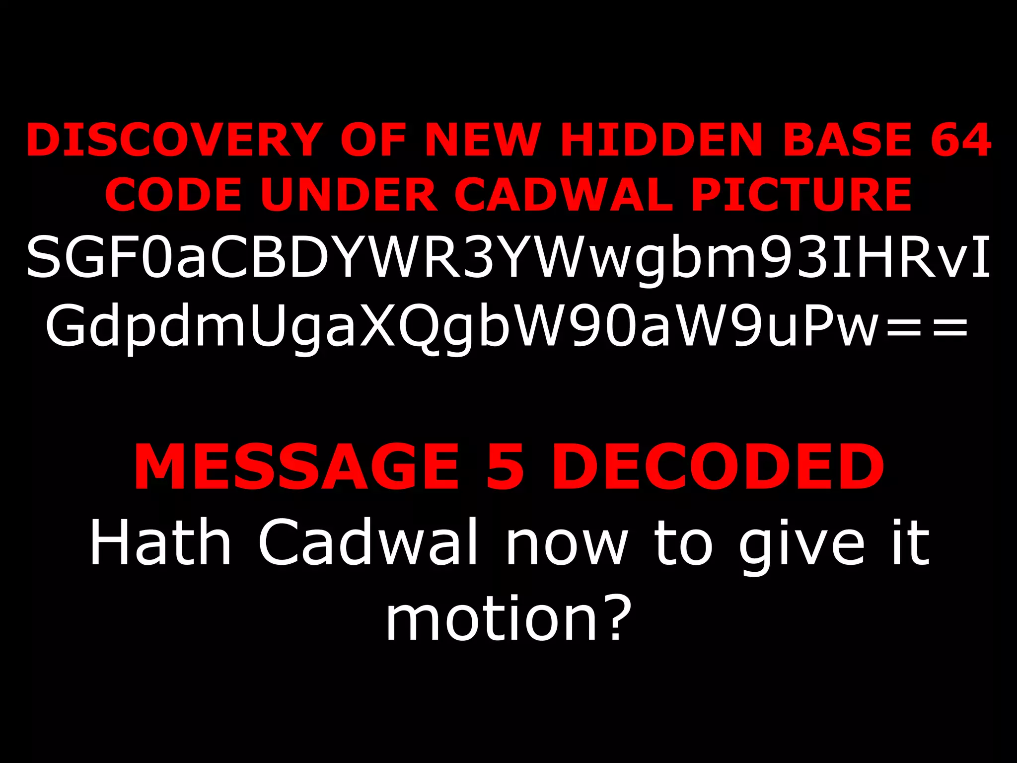 DISCOVERY OF NEW HIDDEN BASE 64 CODE UNDER CADWAL PICTURE SGF0aCBDYWR3YWwgbm93IHRvIGdpdmUgaXQgbW90aW9uPw== MESSAGE 5 DECODED Hath Cadwal now to give it motion? 