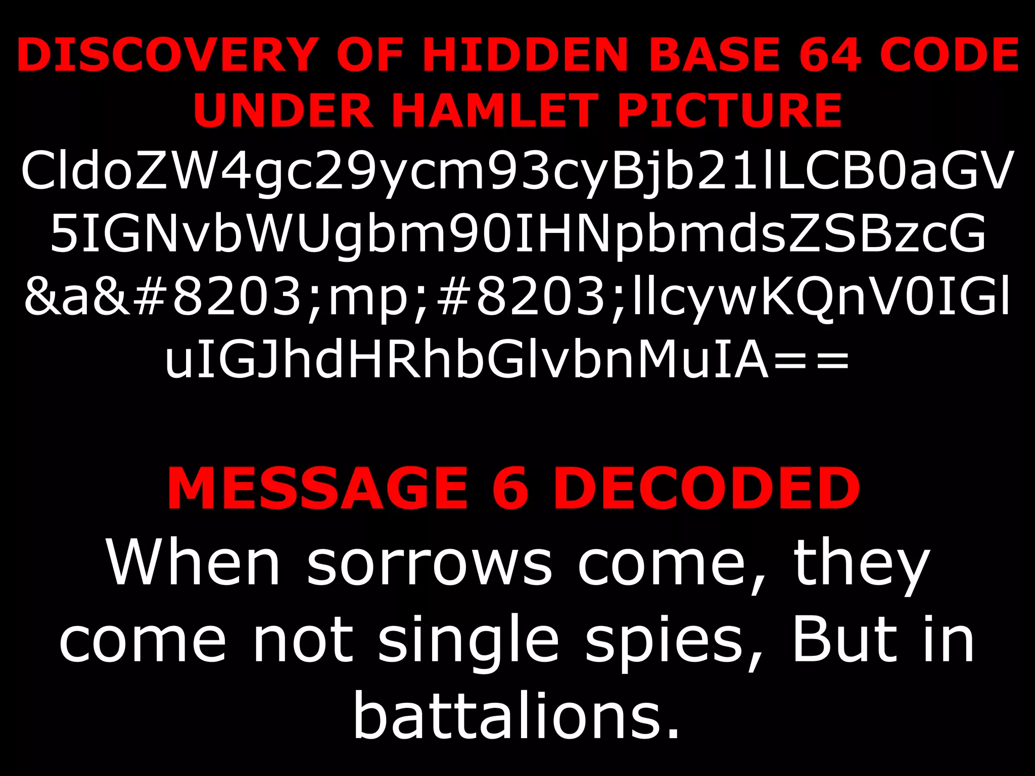 DISCOVERY OF HIDDEN BASE 64 CODE UNDER HAMLET PICTURE CldoZW4gc29ycm93cyBjb21lLCB0aGV5IGNvbWUgbm90IHNpbmdsZSBzcG &a​mp;#8203;llcywKQnV0IGluIGJhdHRhbGlvbnMuIA==    MESSAGE 6 DECODED   When sorrows come, they come not single spies, But in battalions. 