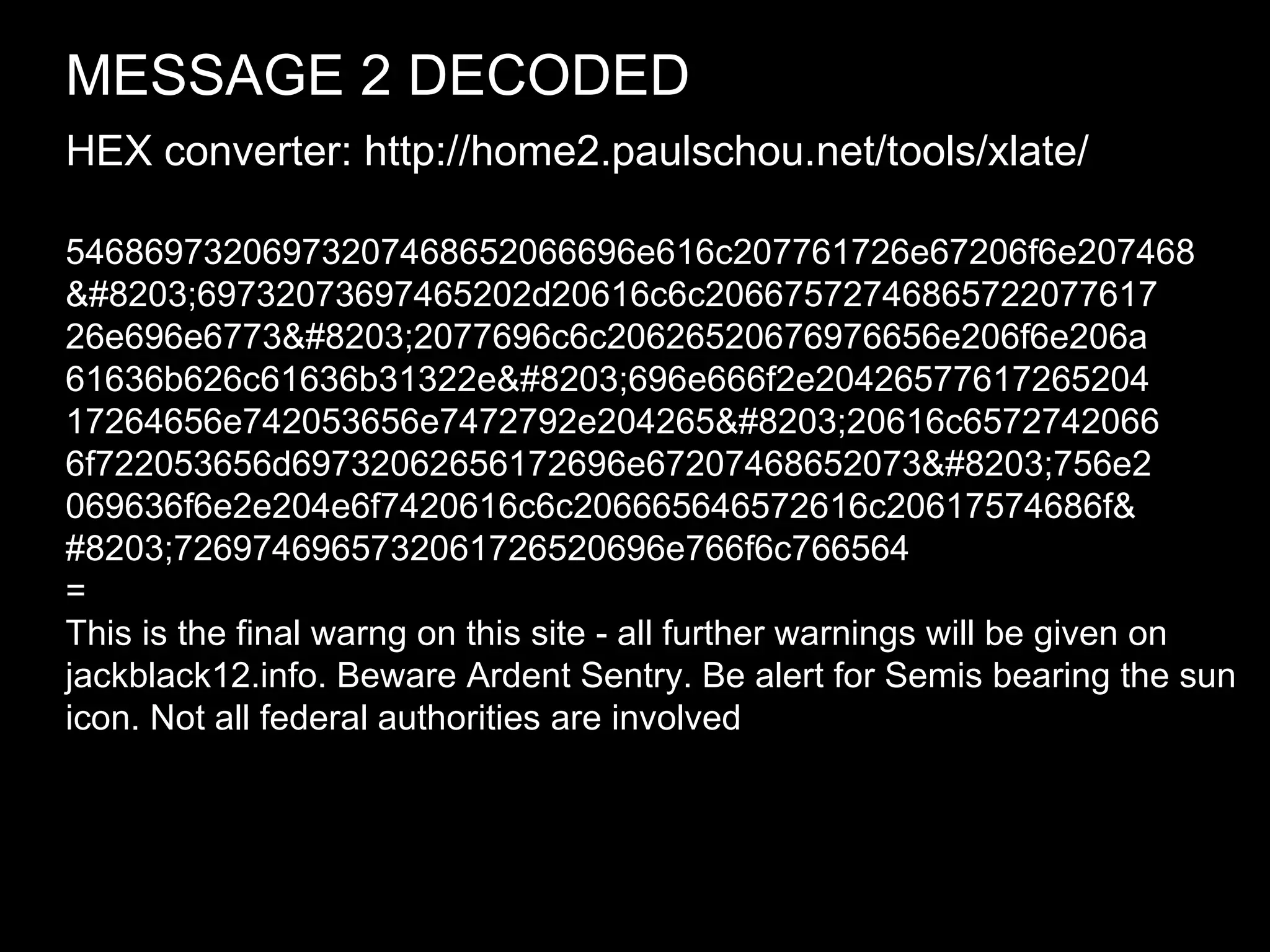 MESSAGE 2 DECODED   54686973206973207468652066696e616c207761726e67206f6e207468 ​ ​69732073697465202d20616c6c20667572746865722077617 ​ 26e696e6773​2077696c6c20626520676976656e206f6e206a ​ 61636b626c61636b31322e​696e666f2e20426577617265204 ​ 17264656e742053656e7472792e204265​20616c6572742066 ​ 6f722053656d69732062656172696e67207468652073​756e2 ​ 069636f6e2e204e6f7420616c6c206665646572616c20617574686f& ​ #8203;7269746965732061726520696e766f6c766564 = This is the final warng on this site - all further warnings will be given on jackblack12.info. Beware Ardent Sentry. Be alert for Semis bearing the sun icon. Not all federal authorities are involved HEX converter: http://home2.paulschou.net/tools/xlate/ 