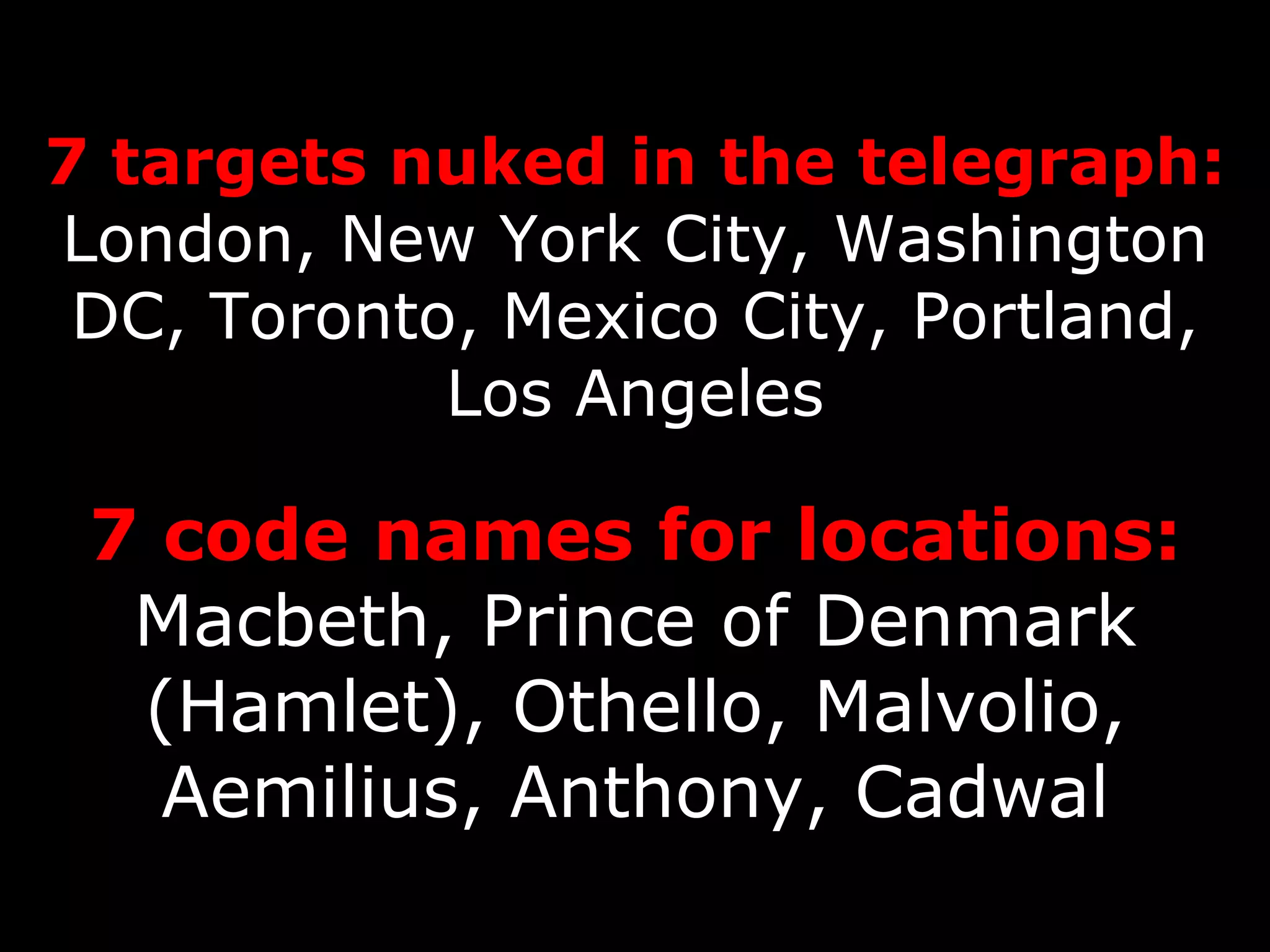 7 targets nuked in the telegraph: London, New York City, Washington DC, Toronto, Mexico City, Portland, Los Angeles 7 code names for locations: Macbeth, Prince of Denmark (Hamlet), Othello, Malvolio, Aemilius, Anthony, Cadwal 
