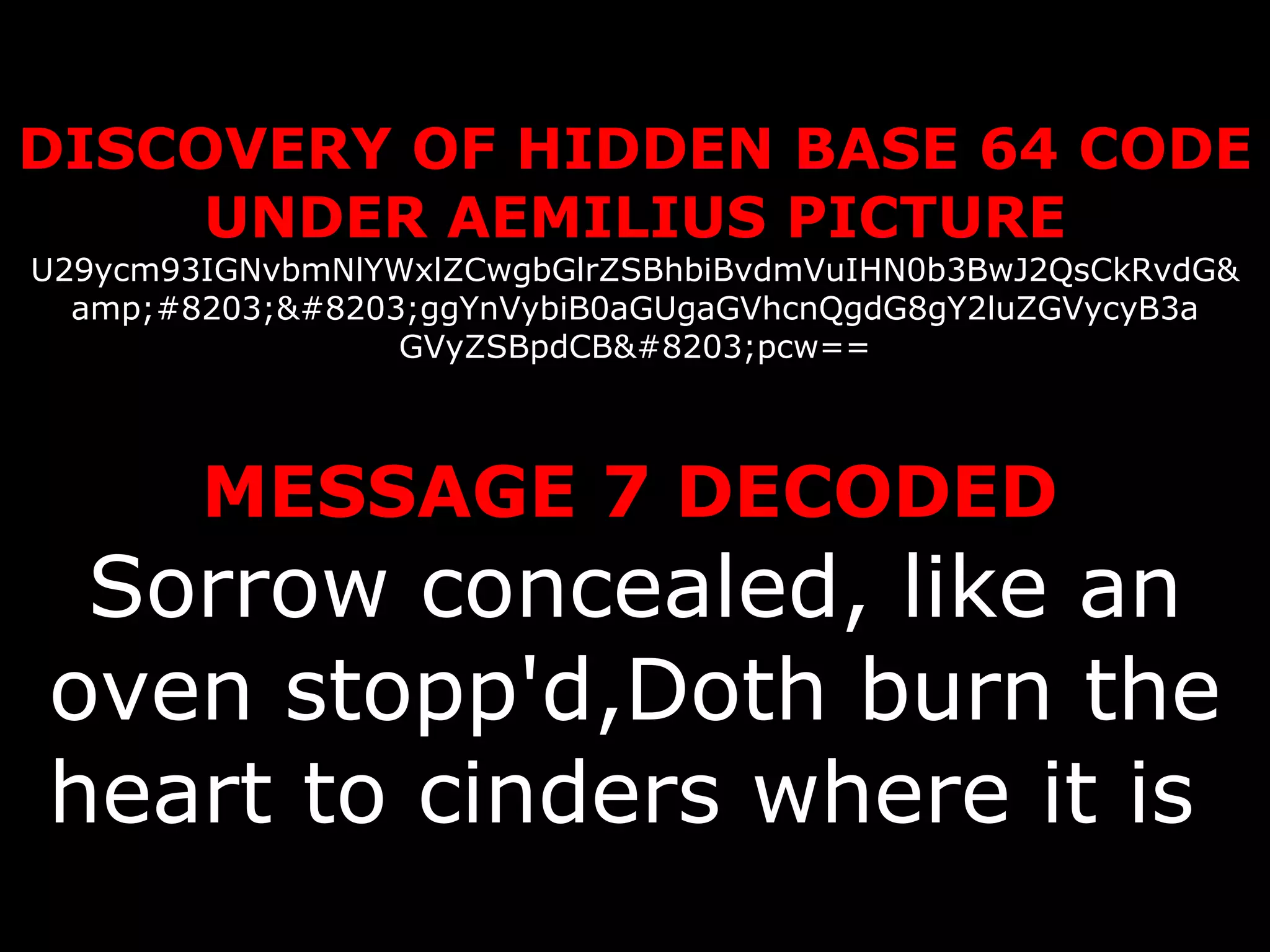 DISCOVERY OF HIDDEN BASE 64 CODE UNDER AEMILIUS PICTURE U29ycm93IGNvbmNlYWxlZCwgbGlrZSBhbiBvdmVuIHN0b3BwJ2QsCkRvdG& amp;#8203;​ggYnVybiB0aGUgaGVhcnQgdG8gY2luZGVycyB3a GVyZSBpdCB​pcw==   MESSAGE 7 DECODED   Sorrow concealed, like an oven stopp'd,Doth burn the heart to cinders where it is   