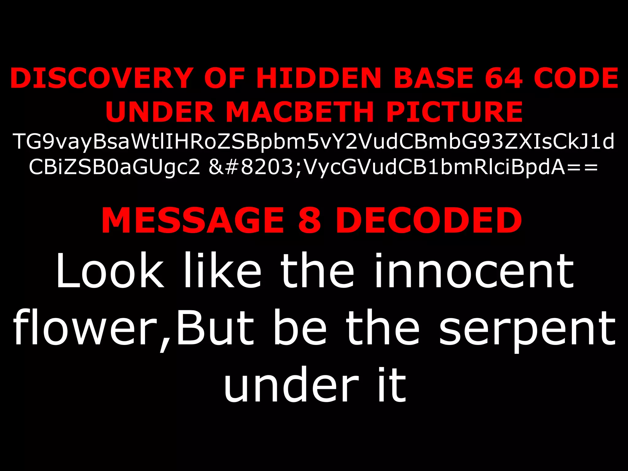 DISCOVERY OF HIDDEN BASE 64 CODE UNDER MACBETH PICTURE TG9vayBsaWtlIHRoZSBpbm5vY2VudCBmbG93ZXIsCkJ1dCBiZSB0aGUgc2 ​VycGVudCB1bmRlciBpdA==   MESSAGE 8 DECODED   Look like the innocent flower,But be the serpent under it 