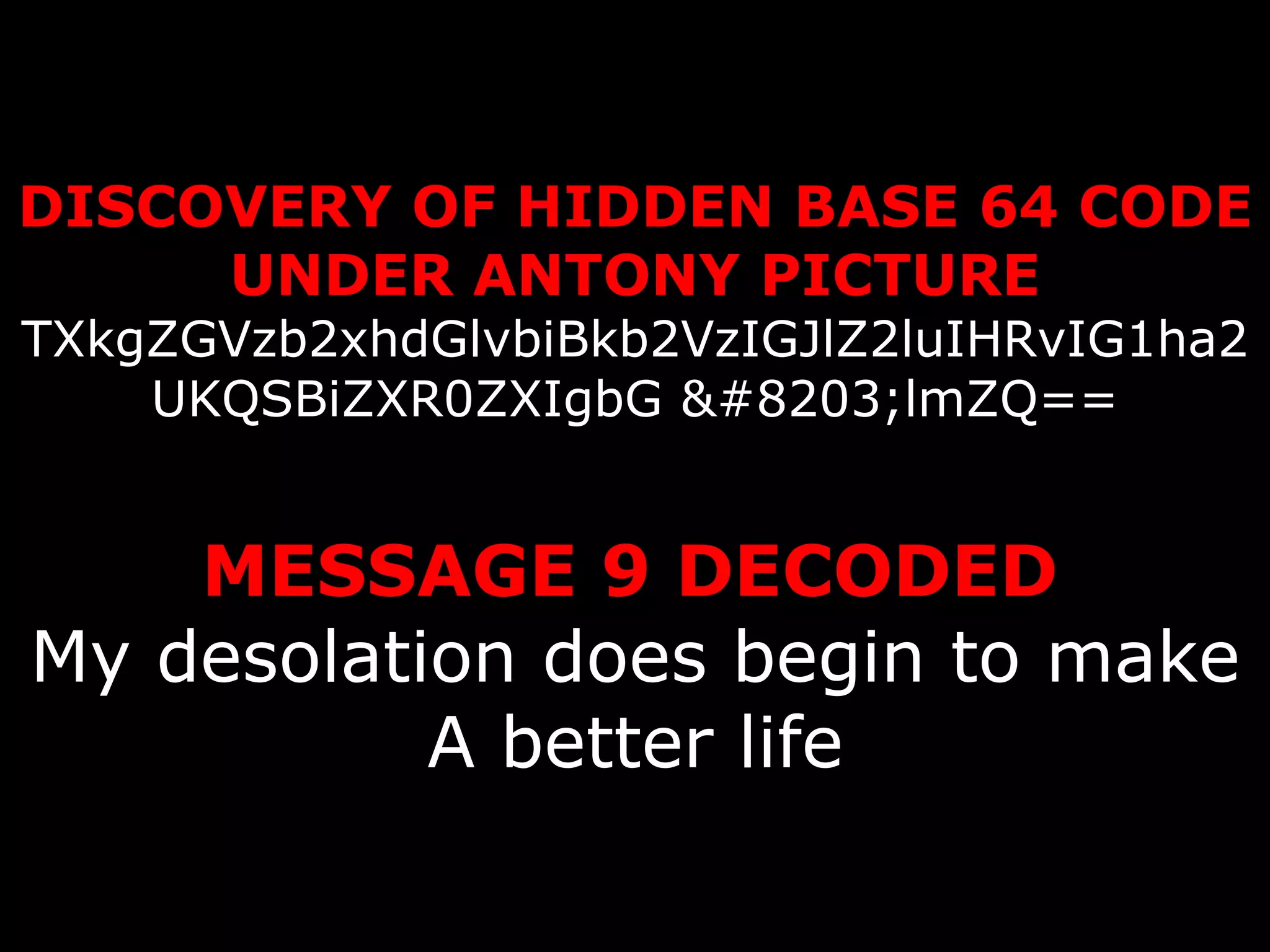 DISCOVERY OF HIDDEN BASE 64 CODE UNDER ANTONY PICTURE TXkgZGVzb2xhdGlvbiBkb2VzIGJlZ2luIHRvIG1ha2UKQSBiZXR0ZXIgbG ​lmZQ==   MESSAGE 9 DECODED   My desolation does begin to make A better life 