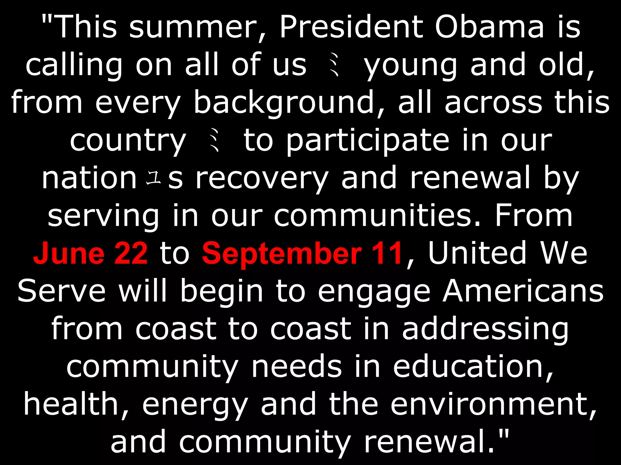 "This summer, President Obama is calling on all of us  ﾐ   young and old, from every background, all across this country  ﾐ   to participate in our nation ﾕ s  recovery and renewal by serving in our communities. From  June 22  to  September 11 , United We Serve will begin to engage Americans from coast to coast in addressing community needs in education, health, energy and the environment, and community renewal." 