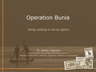 Operation Bunia Dr. James J. Seymour Accumulated Resources of Kindred Spirits  People of One Mind, Working Together, Nothing is Impossible Doing nothing is not an option . 