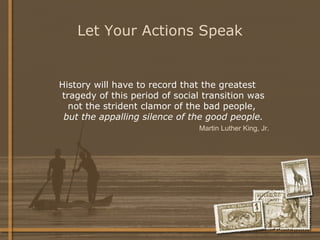 Let Your Actions Speak History will have to record that the greatest tragedy of this period of social transition was not the strident clamor of the bad people,  but the appalling silence of the good people. Martin Luther King, Jr.   