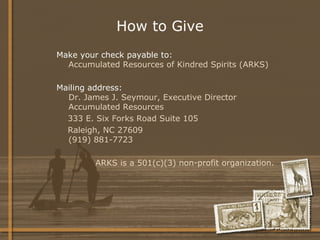 How to Give Make your check payable to: Accumulated Resources of Kindred Spirits (ARKS) Mailing address: Dr. James J. Seymour, Executive Director Accumulated Resources 333 E. Six Forks Road Suite 105 Raleigh, NC 27609 (919) 881-7723 ARKS is a 501(c)(3) non-profit organization. 