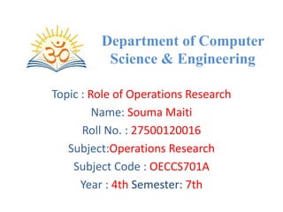 Department of Computer
Science & Engineering
Topic : Role of Operations Research
Name: Souma Maiti
Roll No. : 27500120016
Subject:Operations Research
Subject Code : OECCS701A
Year : 4th Semester: 7th
 