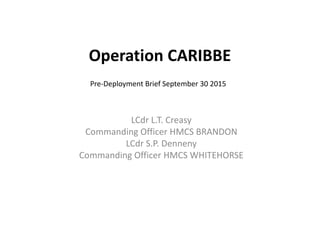 LCdr L.T. Creasy
Commanding Officer HMCS BRANDON
LCdr S.P. Denneny
Commanding Officer HMCS WHITEHORSE
Operation CARIBBE
Pre-Deployment Brief September 30 2015
 