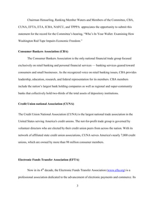 3
Chairman Hensarling, Ranking Member Waters and Members of the Committee, CBA,
CUNA, EFTA, ETA, ICBA, NAFCU, and TPPPA appreciates the opportunity to submit this
statement for the record for the Committee’s hearing, “Who’s In Your Wallet: Examining How
Washington Red Tape Impairs Economic Freedom.”
Consumer Bankers Association (CBA)
The Consumer Bankers Association is the only national financial trade group focused
exclusively on retail banking and personal financial services — banking services geared toward
consumers and small businesses. As the recognized voice on retail banking issues, CBA provides
leadership, education, research, and federal representation for its members. CBA members
include the nation’s largest bank holding companies as well as regional and super-community
banks that collectively hold two-thirds of the total assets of depository institutions.
Credit Union national Association (CUNA)
The Credit Union National Association (CUNA) is the largest national trade association in the
United States serving America's credit unions. The not-for-profit trade group is governed by
volunteer directors who are elected by their credit union peers from across the nation. With its
network of affiliated state credit union associations, CUNA serves America's nearly 7,000 credit
unions, which are owned by more than 98 million consumer members.
Electronic Funds Transfer Association (EFTA)
Now in its 4th
decade, the Electronic Funds Transfer Association (www.efta.org) is a
professional association dedicated to the advancement of electronic payments and commerce. Its
 