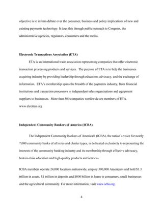 4
objective is to inform debate over the consumer, business and policy implications of new and
existing payments technology. It does this through public outreach to Congress, the
administrative agencies, regulators, consumers and the media.
Electronic Transactions Association (ETA)
ETA is an international trade association representing companies that offer electronic
transaction processing products and services. The purpose of ETA is to help the businesses
acquiring industry by providing leadership through education, advocacy, and the exchange of
information. ETA’s membership spans the breadth of the payments industry, from financial
institutions and transaction processors to independent sales organizations and equipment
suppliers to businesses. More than 500 companies worldwide are members of ETA.
www.electran.org
Independent Community Bankers of America (ICBA)
The Independent Community Bankers of America® (ICBA), the nation’s voice for nearly
7,000 community banks of all sizes and charter types, is dedicated exclusively to representing the
interests of the community banking industry and its membership through effective advocacy,
best-in-class education and high-quality products and services.
ICBA members operate 24,000 locations nationwide, employ 300,000 Americans and hold $1.3
trillion in assets, $1 trillion in deposits and $800 billion in loans to consumers, small businesses
and the agricultural community. For more information, visit www.icba.org.
 