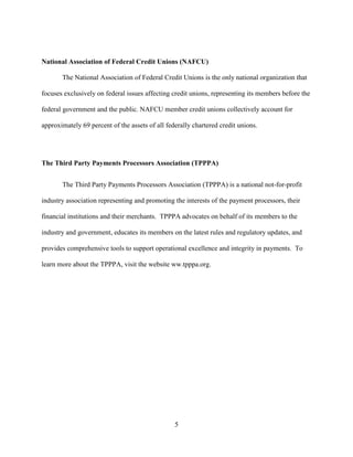 5
National Association of Federal Credit Unions (NAFCU)
The National Association of Federal Credit Unions is the only national organization that
focuses exclusively on federal issues affecting credit unions, representing its members before the
federal government and the public. NAFCU member credit unions collectively account for
approximately 69 percent of the assets of all federally chartered credit unions.
The Third Party Payments Processors Association (TPPPA)
The Third Party Payments Processors Association (TPPPA) is a national not-for-profit
industry association representing and promoting the interests of the payment processors, their
financial institutions and their merchants. TPPPA advocates on behalf of its members to the
industry and government, educates its members on the latest rules and regulatory updates, and
provides comprehensive tools to support operational excellence and integrity in payments. To
learn more about the TPPPA, visit the website ww.tpppa.org.
 