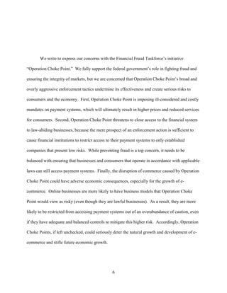 6
We write to express our concerns with the Financial Fraud Taskforce’s initiative
“Operation Choke Point.” We fully support the federal government’s role in fighting fraud and
ensuring the integrity of markets, but we are concerned that Operation Choke Point’s broad and
overly aggressive enforcement tactics undermine its effectiveness and create serious risks to
consumers and the economy. First, Operation Choke Point is imposing ill-considered and costly
mandates on payment systems, which will ultimately result in higher prices and reduced services
for consumers. Second, Operation Choke Point threatens to close access to the financial system
to law-abiding businesses, because the mere prospect of an enforcement action is sufficient to
cause financial institutions to restrict access to their payment systems to only established
companies that present low risks. While preventing fraud is a top concern, it needs to be
balanced with ensuring that businesses and consumers that operate in accordance with applicable
laws can still access payment systems. Finally, the disruption of commerce caused by Operation
Choke Point could have adverse economic consequences, especially for the growth of e-
commerce. Online businesses are more likely to have business models that Operation Choke
Point would view as risky (even though they are lawful businesses). As a result, they are more
likely to be restricted from accessing payment systems out of an overabundance of caution, even
if they have adequate and balanced controls to mitigate this higher risk. Accordingly, Operation
Choke Points, if left unchecked, could seriously deter the natural growth and development of e-
commerce and stifle future economic growth.
 