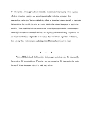7
We believe that a better approach is to permit the payments industry to carry-out its ongoing
efforts to strengthen practices and technologies aimed at protecting consumers from
unscrupulous businesses. We support industry efforts to strengthen internal controls or processes
for institutions that provide payment processing services for customers engaged in higher-risk
activities. These should include risk assessments, due diligence to determine if customers are
operating in accordance with applicable law, and ongoing systems monitoring . Regulators and
law enforcement should not prohibit or discourage these institutions, regardless of their size,
from serving these customers provided adequate and balanced controls are in place.
* * *
We would like to thank the Committee for this opportunity to present this statement for
the record on this important topic. If you have any questions about this statement or the issues
discussed, please contact the respective trade associations.
 