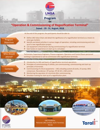 Program
On
“Operation & Commissioning of Regasification Terminal”
Dated: - 29 - 31, August, 2018
At the end of this program, the participants should be able to:
 Define LNG Value Chain and detail the significance of a regasification terminal as a means to
serve gas markets.
 Identify and detail activities in various stages of operation, including commissioning and start-
up of a new regasification project.
 List equipment critical factors during commissioning of a regasification terminal.
 Gain hands-on experience on start-up in a simulator.
Program
Objectives
Technicians, Supervisory Engineers, Process engineers, Operators and Control Room personnel
working in operational or yet-to-commission LNG regasification terminals.
Who should
attend?
 Introduction to LNG and basics of regasification terminal operations.
 Principles of commissioning of utilities, pre-commissioning, commissioning and start-up
principles of terminals.
 Commissioning of critical equipments – LNG unloading systems & tanks, LP pumps, BOG
compressor, Recondenser, HP pumps, STV & SCV, USM and GC.
 Monitoring the operation of a terminal after commissioning.
 Simulator training for start-up of a regasification plant.
Contents
Venue:
LNG Academy,
Petronet LNG Limited, Kochi Terminal,
Kerala
 
